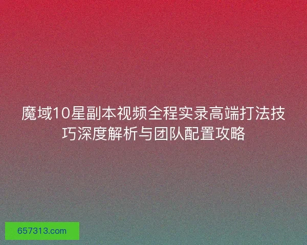 魔域10星副本视频全程实录高端打法技巧深度解析与团队配置攻略