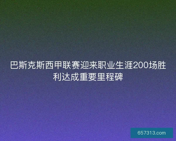 巴斯克斯西甲联赛迎来职业生涯200场胜利达成重要里程碑