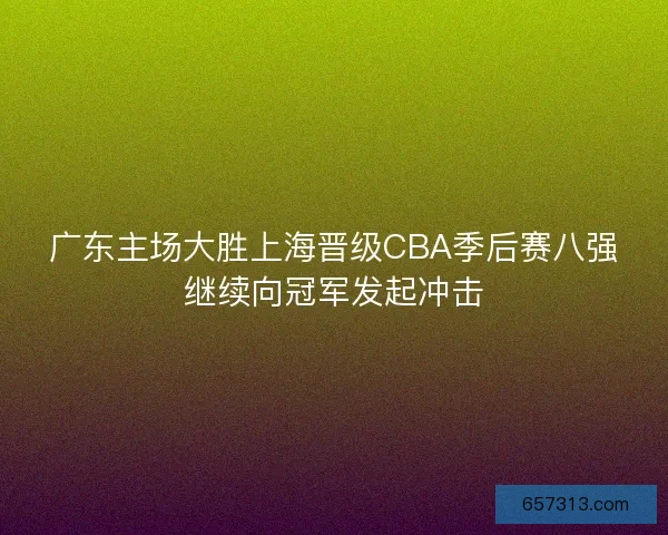 广东主场大胜上海晋级CBA季后赛八强继续向冠军发起冲击
